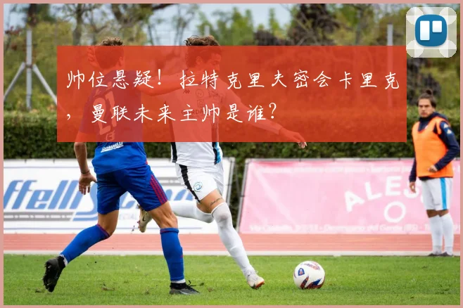 帅位悬疑！拉特克里夫密会卡里克，曼联未来主帅是谁？