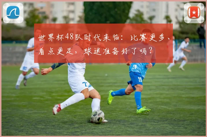 世界杯48队时代来临：比赛更多、看点更足，球迷准备好了吗？