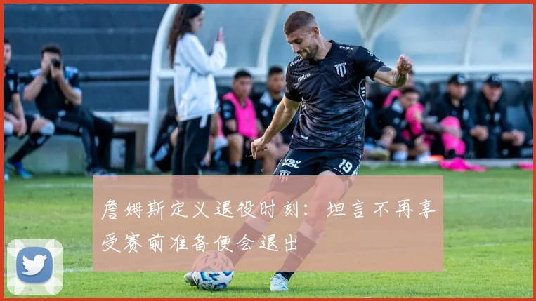 詹姆斯定义退役时刻：坦言不再享受赛前准备便会退出