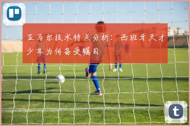 亚马尔技术特点分析：西班牙天才少年为何备受瞩目