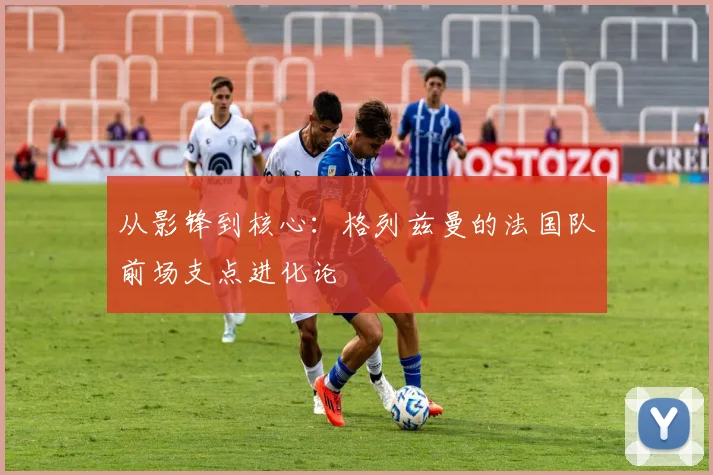 从影锋到核心：格列兹曼的法国队前场支点进化论