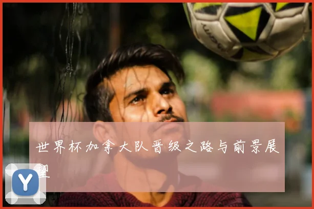 世界杯加拿大队晋级之路与前景展望