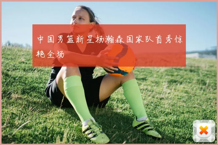 中国男篮新星杨瀚森国家队首秀惊艳全场