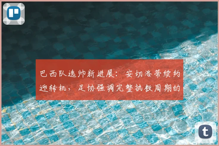 巴西队选帅新进展：安切洛蒂续约迎转机，足协强调完整执教周期的重要性