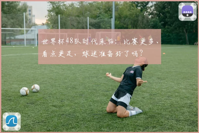 世界杯48队时代来临:比赛更多、看点更足,球迷准备好了吗?