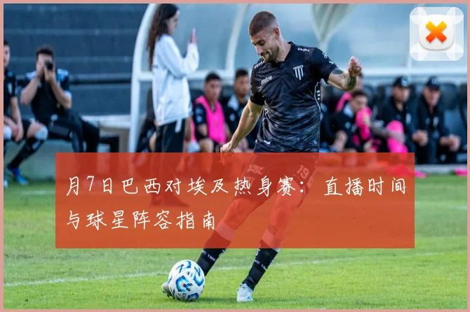 月7日巴西对埃及热身赛：直播时间与球星阵容指南