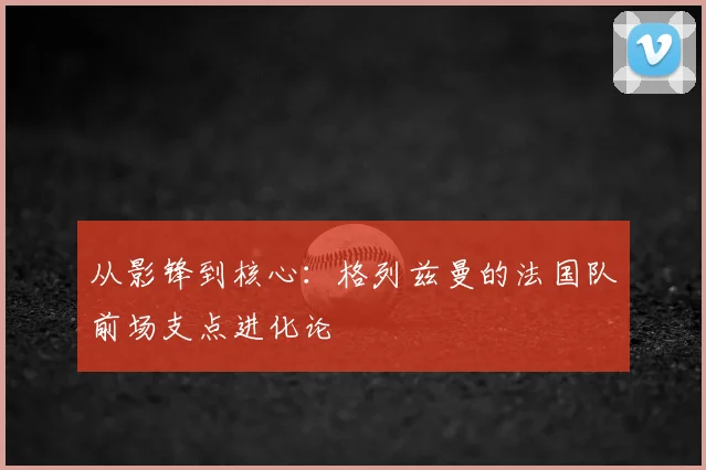 从影锋到核心：格列兹曼的法国队前场支点进化论