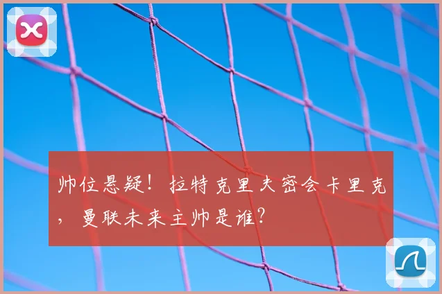 帅位悬疑！拉特克里夫密会卡里克，曼联未来主帅是谁？
