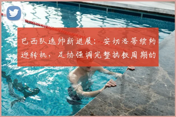巴西队选帅新进展：安切洛蒂续约迎转机，足协强调完整执教周期的重要性